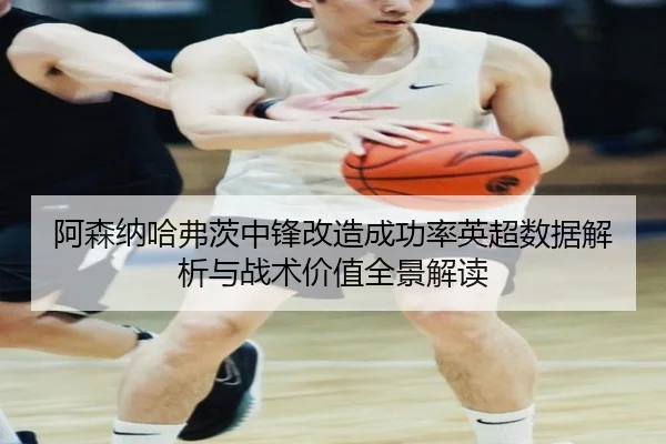 阿森纳哈弗茨中锋改造成功率英超数据解析与战术价值全景解读