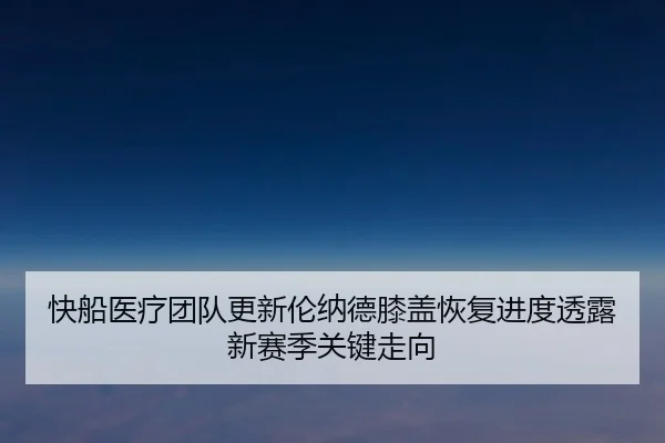 快船医疗团队更新伦纳德膝盖恢复进度透露新赛季关键走向