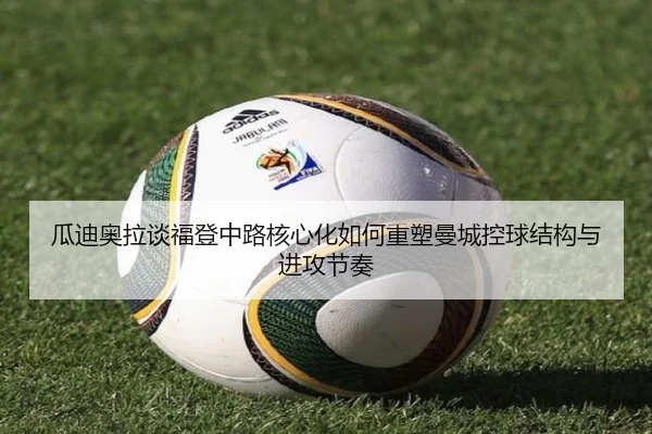 瓜迪奥拉谈福登中路核心化如何重塑曼城控球结构与进攻节奏