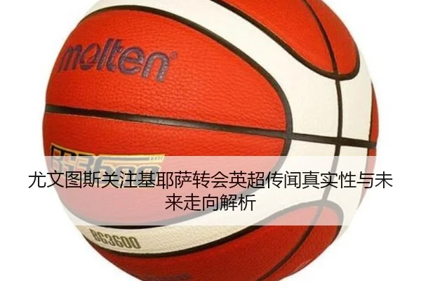 尤文图斯关注基耶萨转会英超传闻真实性与未来走向解析