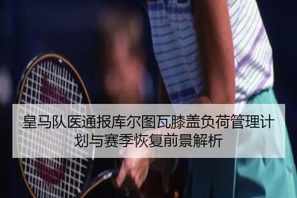 皇马队医通报库尔图瓦膝盖负荷管理计划与赛季恢复前景解析