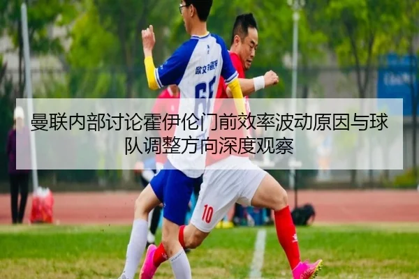 曼联内部讨论霍伊伦门前效率波动原因与球队调整方向深度观察