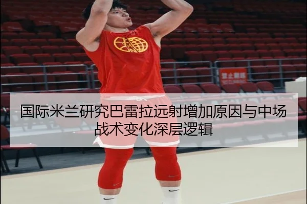 国际米兰研究巴雷拉远射增加原因与中场战术变化深层逻辑