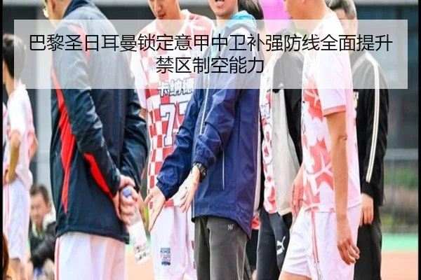巴黎圣日耳曼锁定意甲中卫补强防线全面提升禁区制空能力
